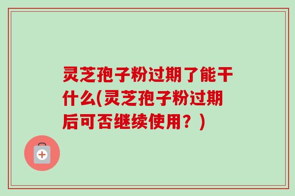 灵芝孢子粉过期了能干什么(灵芝孢子粉过期后可否继续使用?) 灵芝孢子粉过期了能干什么(灵芝孢子粉过期后可否继续使用?)