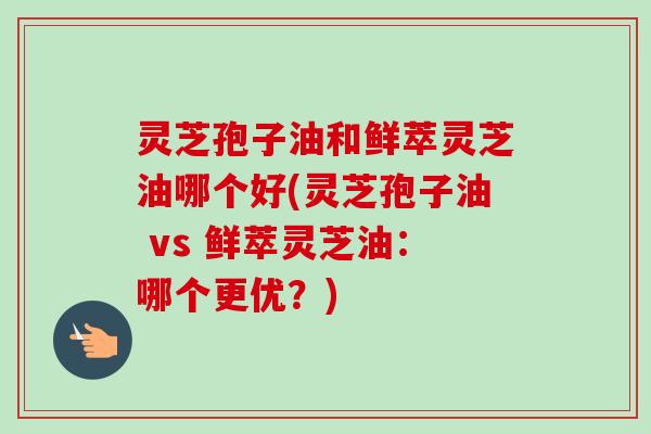 灵芝孢子油和鲜萃灵芝油哪个好(灵芝孢子油 vs 鲜萃灵芝油：哪个更优？)