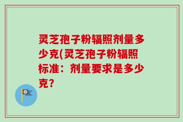 灵芝孢子粉辐照剂量多少克(灵芝孢子粉辐照标准:剂量要求是多少克? 灵芝孢子粉辐照剂量多少克(灵芝孢子粉辐照标准:剂量要求是多少克?
