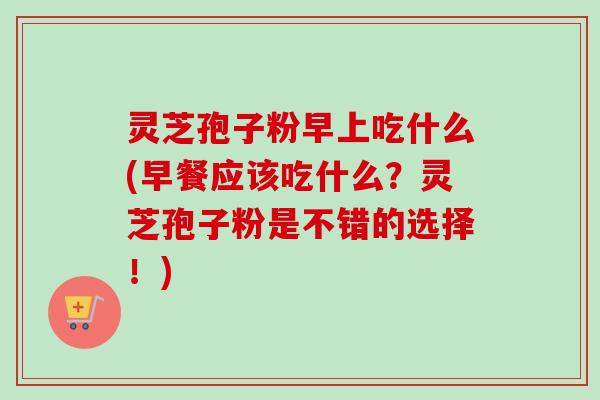 灵芝孢子粉早上吃什么(早餐应该吃什么?灵芝孢子粉是不错的选择!) 灵芝孢子粉早上吃什么(早餐应该吃什么?灵芝孢子粉是不错的选择!)