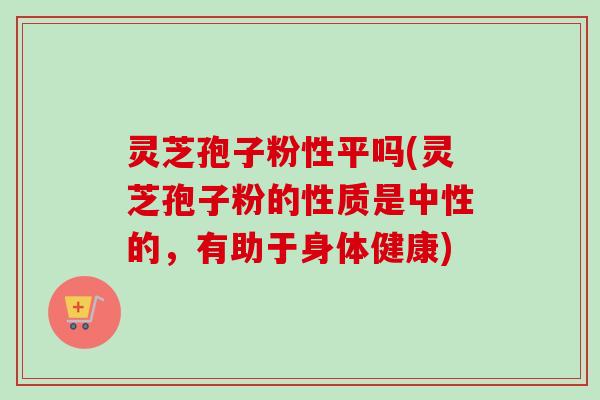 灵芝孢子粉性平吗(灵芝孢子粉的性质是中性的,有助于身体健康) 灵芝孢子粉性平吗(灵芝孢子粉的性质是中性的,有助于身体健康)