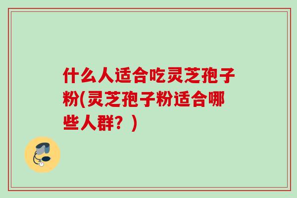 什么人适合吃灵芝孢子粉(灵芝孢子粉适合哪些人群?) 什么人适合吃灵芝孢子粉(灵芝孢子粉适合哪些人群?)