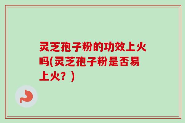 灵芝孢子粉的功效上火吗(灵芝孢子粉是否易上火？)