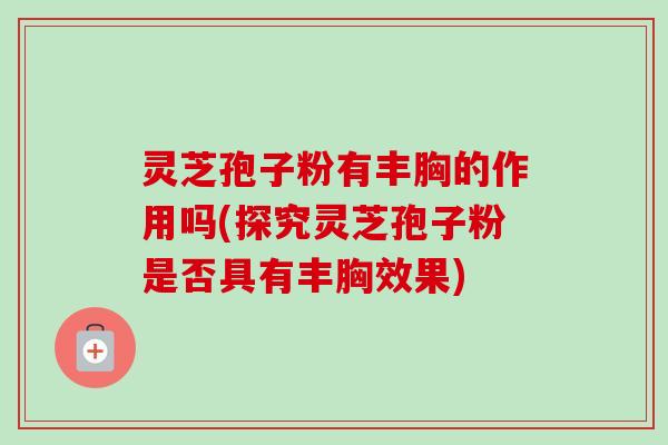灵芝孢子粉有丰胸的作用吗(探究灵芝孢子粉是否具有丰胸效果) 灵芝孢子粉有丰胸的作用吗(探究灵芝孢子粉是否具有丰胸效果)