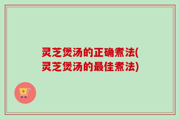 灵芝煲汤的正确煮法(灵芝煲汤的佳煮法)