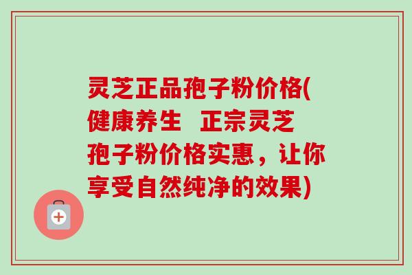 灵芝正品孢子粉价格(健康养生  正宗灵芝孢子粉价格实惠，让你享受自然纯净的效果)
