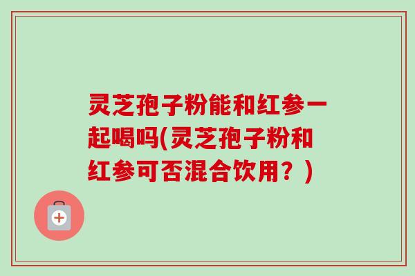 灵芝孢子粉能和红参一起喝吗(灵芝孢子粉和红参可否混合饮用?) 灵芝孢子粉能和红参一起喝吗(灵芝孢子粉和红参可否混合饮用?)