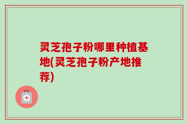 灵芝孢子粉哪里种植基地(灵芝孢子粉产地推荐) 灵芝孢子粉哪里种植基地(灵芝孢子粉产地推荐)