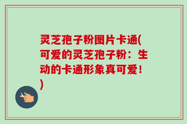 灵芝孢子粉图片卡通(可爱的灵芝孢子粉:生动的卡通形象真可爱!) 灵芝孢子粉图片卡通(可爱的灵芝孢子粉:生动的卡通形象真可爱!)