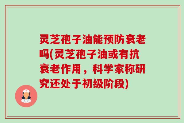 灵芝孢子油能吗(灵芝孢子油或有抗作用，科学家称研究还处于初级阶段)