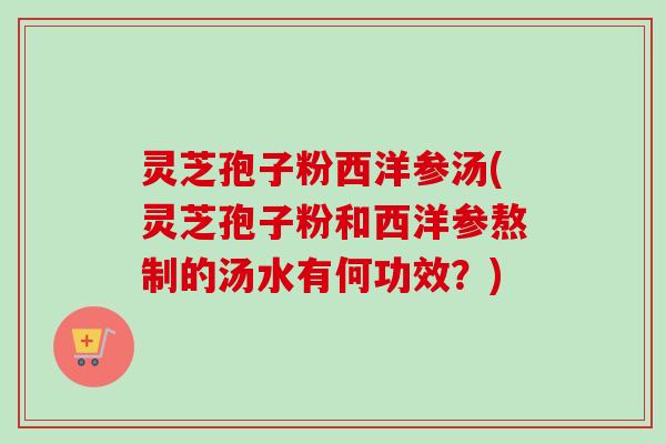 灵芝孢子粉西洋参汤(灵芝孢子粉和西洋参熬制的汤水有何功效?) 灵芝孢子粉西洋参汤(灵芝孢子粉和西洋参熬制的汤水有何功效?)
