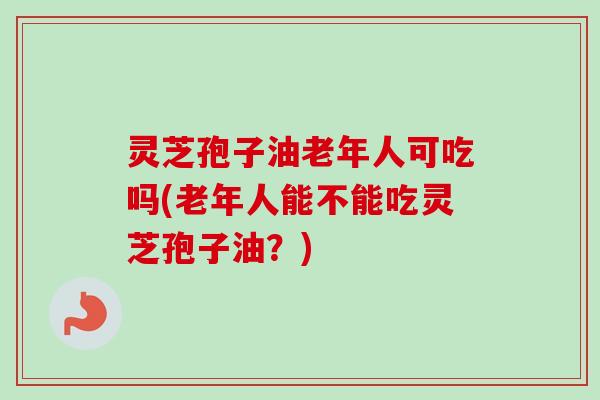 灵芝孢子油老年人可吃吗(老年人能不能吃灵芝孢子油？)