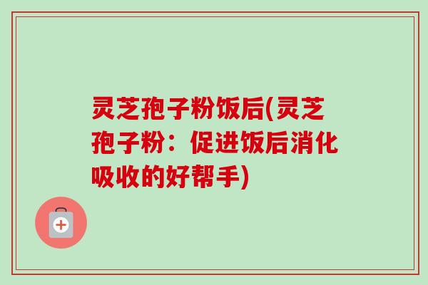灵芝孢子粉饭后(灵芝孢子粉:促进饭后消化吸收的好帮手) 灵芝孢子粉饭后(灵芝孢子粉:促进饭后消化吸收的好帮手)