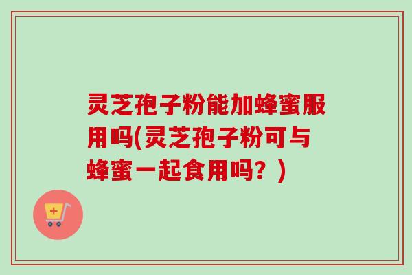 灵芝孢子粉能加蜂蜜服用吗(灵芝孢子粉可与蜂蜜一起食用吗?) 灵芝孢子粉能加蜂蜜服用吗(灵芝孢子粉可与蜂蜜一起食用吗?)