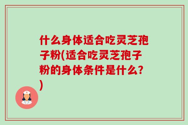 什么身体适合吃灵芝孢子粉(适合吃灵芝孢子粉的身体条件是什么？)