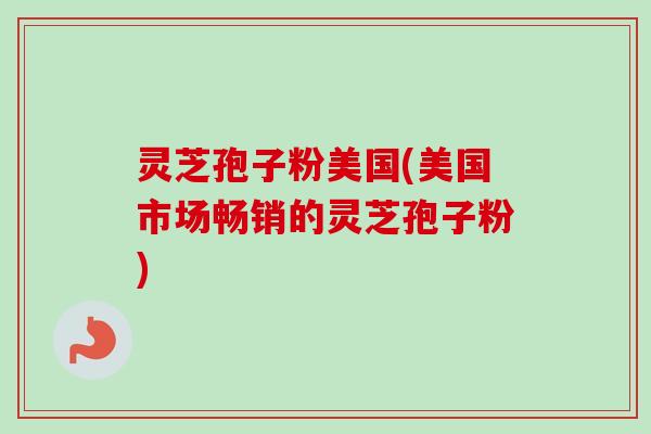 灵芝孢子粉美国(美国市场畅销的灵芝孢子粉) 灵芝孢子粉美国(美国市场畅销的灵芝孢子粉)