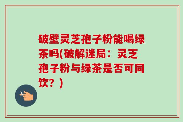 破壁灵芝孢子粉能喝绿茶吗(破解迷局:灵芝孢子粉与绿茶是否可同饮?) 破壁灵芝孢子粉能喝绿茶吗(破解迷局:灵芝孢子粉与绿茶是否可同饮?)