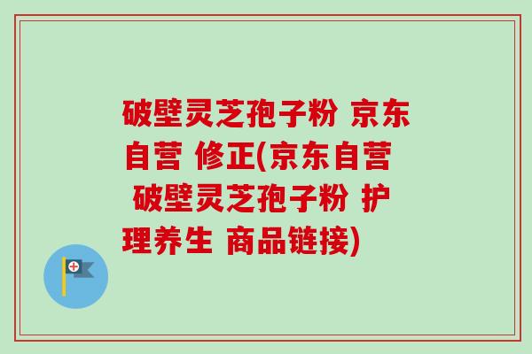 破壁灵芝孢子粉 京东自营 修正(京东自营 破壁灵芝孢子粉 护理养生 商品链接) 破壁灵芝孢子粉 京东自营 修正(京东自营 破壁灵芝孢子粉 护理养生 商品链接)
