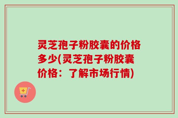 灵芝孢子粉胶囊的价格多少(灵芝孢子粉胶囊价格:了解市场行情) 灵芝孢子粉胶囊的价格多少(灵芝孢子粉胶囊价格:了解市场行情)