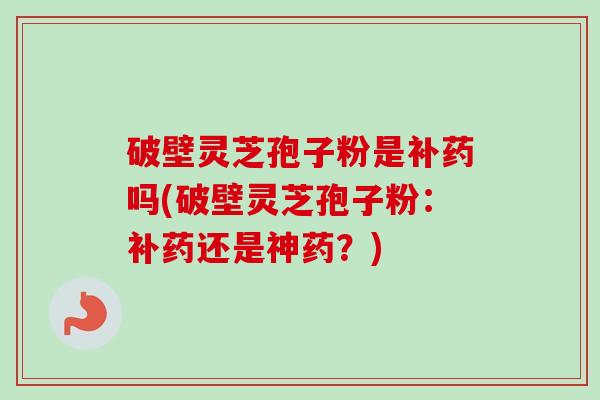 破壁灵芝孢子粉是补药吗(破壁灵芝孢子粉:补药还是神药?) 破壁灵芝孢子粉是补药吗(破壁灵芝孢子粉:补药还是神药?)