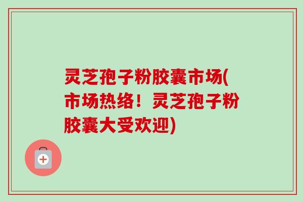 灵芝孢子粉胶囊市场(市场热络!灵芝孢子粉胶囊大受欢迎) 灵芝孢子粉胶囊市场(市场热络!灵芝孢子粉胶囊大受欢迎)