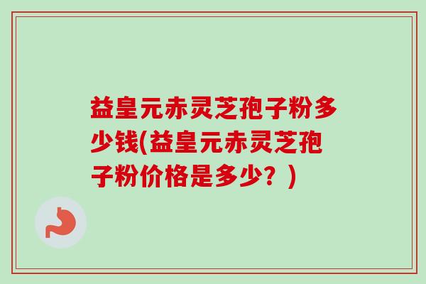 益皇元赤灵芝孢子粉多少钱(益皇元赤灵芝孢子粉价格是多少？)