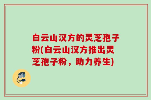 白云山汉方的灵芝孢子粉(白云山汉方推出灵芝孢子粉,助力养生) 白云山汉方的灵芝孢子粉(白云山汉方推出灵芝孢子粉,助力养生)