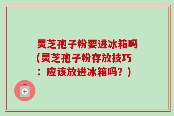 灵芝孢子粉要进冰箱吗(灵芝孢子粉存放技巧:应该放进冰箱吗?) 灵芝孢子粉要进冰箱吗(灵芝孢子粉存放技巧:应该放进冰箱吗?)
