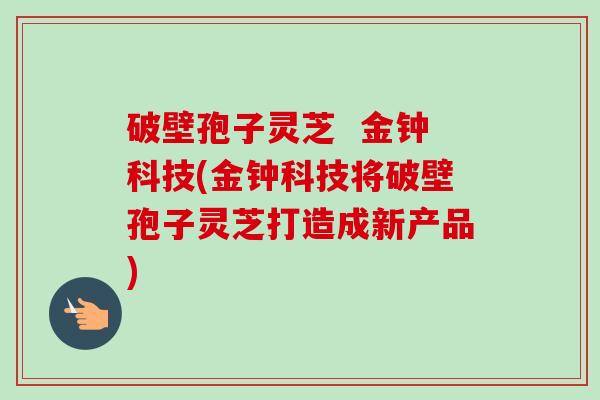 破壁孢子灵芝  金钟科技(金钟科技将破壁孢子灵芝打造成新产品)