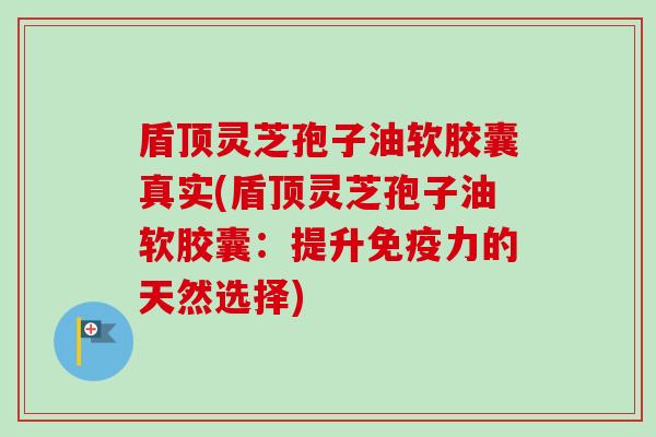 盾顶灵芝孢子油软胶囊真实(盾顶灵芝孢子油软胶囊:提升免疫力的天然选择) 盾顶灵芝孢子油软胶囊真实(盾顶灵芝孢子油软胶囊:提升免疫力的天然选择)