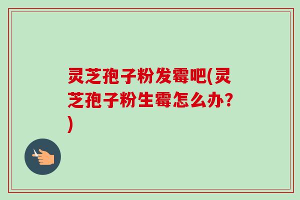 灵芝孢子粉发霉吧(灵芝孢子粉生霉怎么办?) 灵芝孢子粉发霉吧(灵芝孢子粉生霉怎么办?)