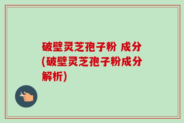 破壁灵芝孢子粉 成分(破壁灵芝孢子粉成分解析)
