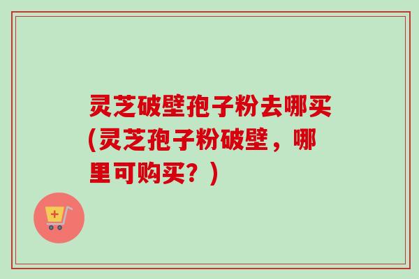 灵芝破壁孢子粉去哪买(灵芝孢子粉破壁,哪里可购买?) 灵芝破壁孢子粉去哪买(灵芝孢子粉破壁,哪里可购买?)