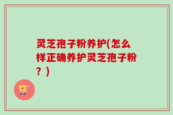 灵芝孢子粉养护(怎么样正确养护灵芝孢子粉?) 灵芝孢子粉养护(怎么样正确养护灵芝孢子粉?)