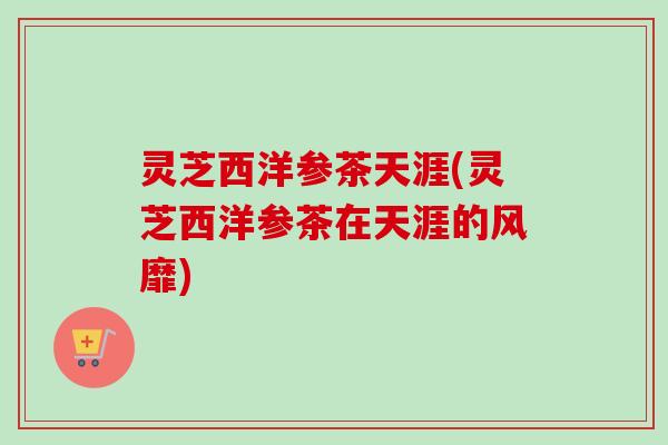 灵芝西洋参茶天涯(灵芝西洋参茶在天涯的风靡) 灵芝西洋参茶天涯(灵芝西洋参茶在天涯的风靡)