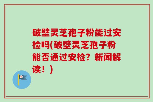 破壁灵芝孢子粉能过安检吗(破壁灵芝孢子粉能否通过安检？新闻解读！)