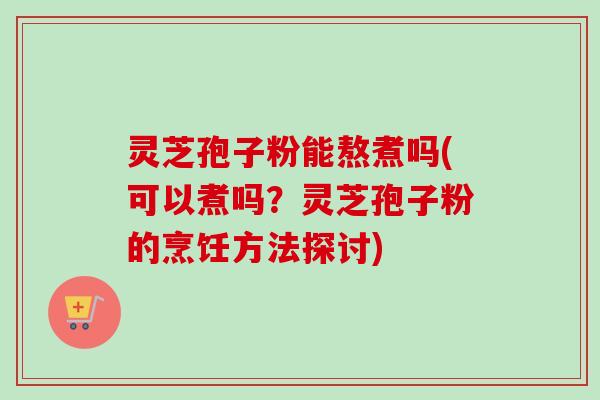灵芝孢子粉能熬煮吗(可以煮吗?灵芝孢子粉的烹饪方法探讨) 灵芝孢子粉能熬煮吗(可以煮吗?灵芝孢子粉的烹饪方法探讨)