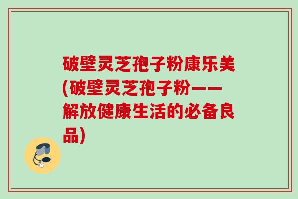 破壁灵芝孢子粉康乐美(破壁灵芝孢子粉——解放健康生活的必备良品) 破壁灵芝孢子粉康乐美(破壁灵芝孢子粉——解放健康生活的必备良品)