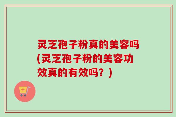 灵芝孢子粉真的美容吗(灵芝孢子粉的美容功效真的有效吗？)