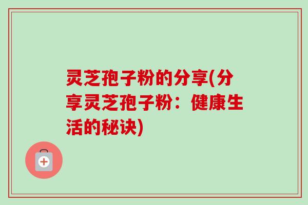 灵芝孢子粉的分享(分享灵芝孢子粉:健康生活的秘诀) 灵芝孢子粉的分享(分享灵芝孢子粉:健康生活的秘诀)