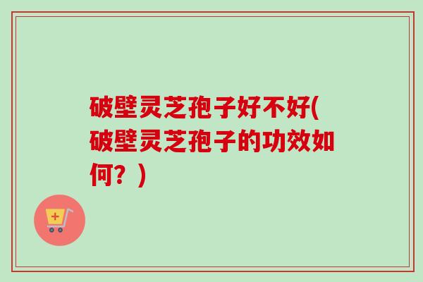 破壁灵芝孢子好不好(破壁灵芝孢子的功效如何？)