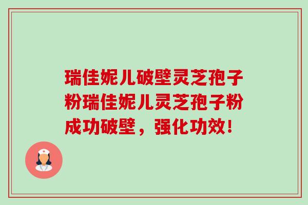 瑞佳妮儿破壁灵芝孢子粉瑞佳妮儿灵芝孢子粉成功破壁,强化功效! 瑞佳妮儿破壁灵芝孢子粉瑞佳妮儿灵芝孢子粉成功破壁,强化功效!