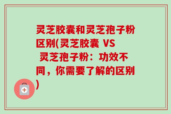 灵芝胶囊和灵芝孢子粉区别(灵芝胶囊 VS 灵芝孢子粉:功效不同,你需要了解的区别) 灵芝胶囊和灵芝孢子粉区别(灵芝胶囊 VS 灵芝孢子粉:功效不同,你需要了解的区别)