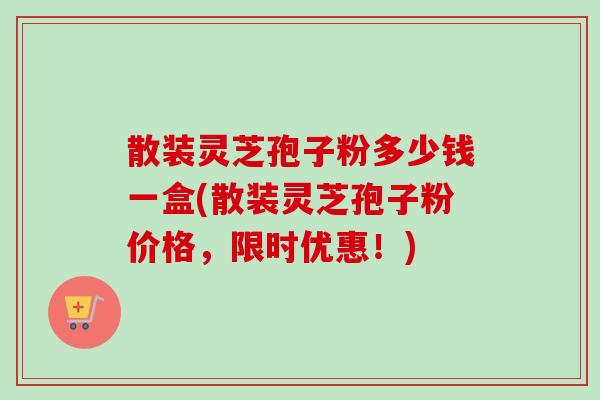散装灵芝孢子粉多少钱一盒(散装灵芝孢子粉价格，限时优惠！)