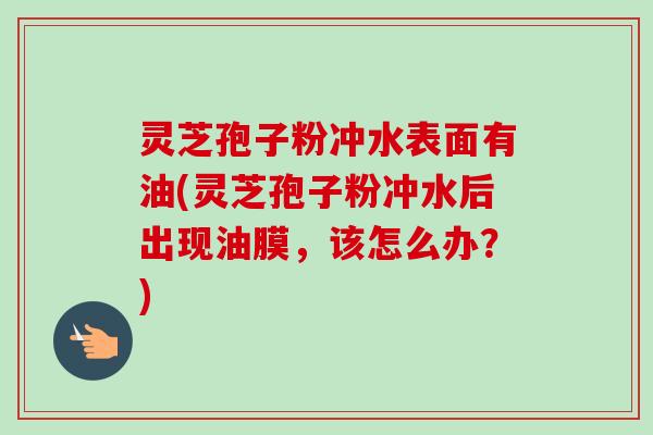 灵芝孢子粉冲水表面有油(灵芝孢子粉冲水后出现油膜,该怎么办?) 灵芝孢子粉冲水表面有油(灵芝孢子粉冲水后出现油膜,该怎么办?)