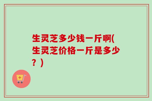 生灵芝多少钱一斤啊(生灵芝价格一斤是多少?) 生灵芝多少钱一斤啊(生灵芝价格一斤是多少?)