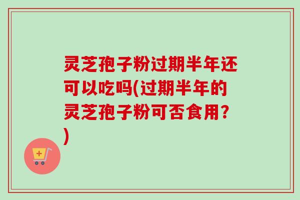 灵芝孢子粉过期半年还可以吃吗(过期半年的灵芝孢子粉可否食用？)