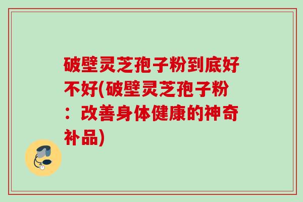 破壁灵芝孢子粉到底好不好(破壁灵芝孢子粉:改善身体健康的神奇补品) 破壁灵芝孢子粉到底好不好(破壁灵芝孢子粉:改善身体健康的神奇补品)