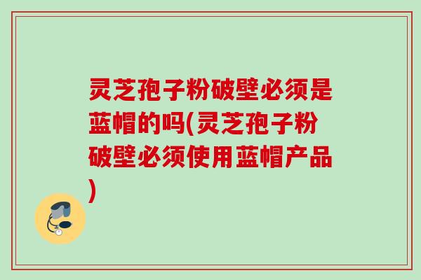 灵芝孢子粉破壁必须是蓝帽的吗(灵芝孢子粉破壁必须使用蓝帽产品) 灵芝孢子粉破壁必须是蓝帽的吗(灵芝孢子粉破壁必须使用蓝帽产品)