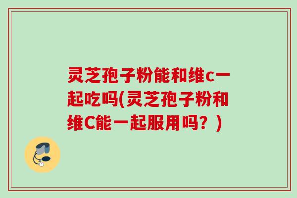 灵芝孢子粉能和维c一起吃吗(灵芝孢子粉和维C能一起服用吗?) 灵芝孢子粉能和维c一起吃吗(灵芝孢子粉和维C能一起服用吗?)